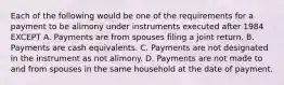 Each of the following would be one of the requirements for a payment to be alimony under instruments executed after 1984 EXCEPT A. Payments are from spouses filing a joint return. B. Payments are cash equivalents. C. Payments are not designated in the instrument as not alimony. D. Payments are not made to and from spouses in the same household at the date of payment.