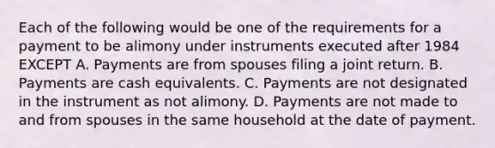 Each of the following would be one of the requirements for a payment to be alimony under instruments executed after 1984 EXCEPT A. Payments are from spouses filing a joint return. B. Payments are cash equivalents. C. Payments are not designated in the instrument as not alimony. D. Payments are not made to and from spouses in the same household at the date of payment.