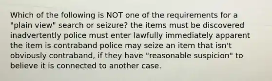 Which of the following is NOT one of the requirements for a "plain view" search or seizure? the items must be discovered inadvertently police must enter lawfully immediately apparent the item is contraband police may seize an item that isn't obviously contraband, if they have "reasonable suspicion" to believe it is connected to another case.