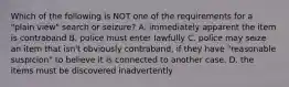 Which of the following is NOT one of the requirements for a "plain view" search or seizure? A. immediately apparent the item is contraband B. police must enter lawfully C. police may seize an item that isn't obviously contraband, if they have "reasonable suspicion" to believe it is connected to another case. D. the items must be discovered inadvertently