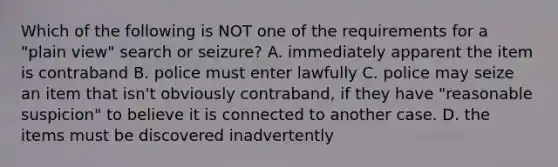 Which of the following is NOT one of the requirements for a "plain view" search or seizure? A. immediately apparent the item is contraband B. police must enter lawfully C. police may seize an item that isn't obviously contraband, if they have "reasonable suspicion" to believe it is connected to another case. D. the items must be discovered inadvertently