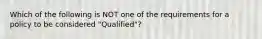 Which of the following is NOT one of the requirements for a policy to be considered "Qualified"?