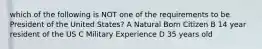 which of the following is NOT one of the requirements to be President of the United States? A Natural Born Citizen B 14 year resident of the US C Military Experience D 35 years old