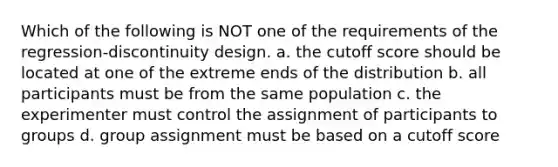 Which of the following is NOT one of the requirements of the regression-discontinuity design. a. the cutoff score should be located at one of the extreme ends of the distribution b. all participants must be from the same population c. the experimenter must control the assignment of participants to groups d. group assignment must be based on a cutoff score