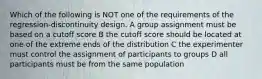 Which of the following is NOT one of the requirements of the regression-discontinuity design. A group assignment must be based on a cutoff score B the cutoff score should be located at one of the extreme ends of the distribution C the experimenter must control the assignment of participants to groups D all participants must be from the same population