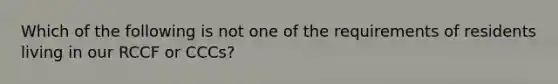 Which of the following is not one of the requirements of residents living in our RCCF or CCCs?