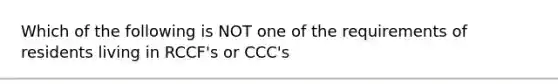 Which of the following is NOT one of the requirements of residents living in RCCF's or CCC's