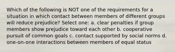 Which of the following is NOT one of the requirements for a situation in which contact between members of different groups will reduce prejudice? Select one: a. clear penalties if group members show prejudice toward each other b. cooperative pursuit of common goals c. contact supported by social norms d. one-on-one interactions between members of equal status