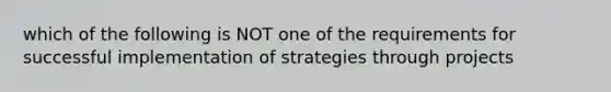 which of the following is NOT one of the requirements for successful implementation of strategies through projects