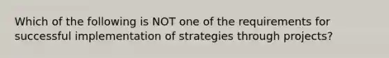 Which of the following is NOT one of the requirements for successful implementation of strategies through projects?