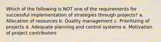 Which of the following is NOT one of the requirements for successful implementation of strategies through projects? a. Allocation of resources b. Quality management c. Prioritizing of projects d. Adequate planning and control systems e. Motivation of project contributors