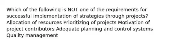 Which of the following is NOT one of the requirements for successful implementation of strategies through projects? Allocation of resources Prioritizing of projects Motivation of project contributors Adequate planning and control systems Quality management