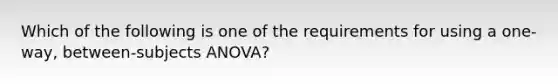 Which of the following is one of the requirements for using a one-way, between-subjects ANOVA?