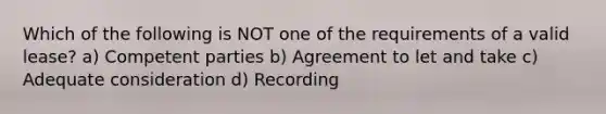 Which of the following is NOT one of the requirements of a valid lease? a) Competent parties b) Agreement to let and take c) Adequate consideration d) Recording