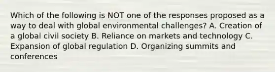 Which of the following is NOT one of the responses proposed as a way to deal with global environmental challenges? A. Creation of a global civil society B. Reliance on markets and technology C. Expansion of global regulation D. Organizing summits and conferences