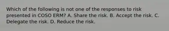 Which of the following is not one of the responses to risk presented in COSO ERM? A. Share the risk. B. Accept the risk. C. Delegate the risk. D. Reduce the risk.