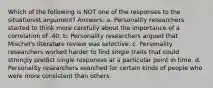 Which of the following is NOT one of the responses to the situationist argument? Answers: a. Personality researchers started to think more carefully about the importance of a correlation of .40. b. Personality researchers argued that Mischel's literature review was selective. c. Personality researchers worked harder to find single traits that could strongly predict single responses at a particular point in time. d. Personality researchers searched for certain kinds of people who were more consistent than others.