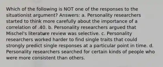 Which of the following is NOT one of the responses to the situationist argument? Answers: a. Personality researchers started to think more carefully about the importance of a correlation of .40. b. Personality researchers argued that Mischel's literature review was selective. c. Personality researchers worked harder to find single traits that could strongly predict single responses at a particular point in time. d. Personality researchers searched for certain kinds of people who were more consistent than others.