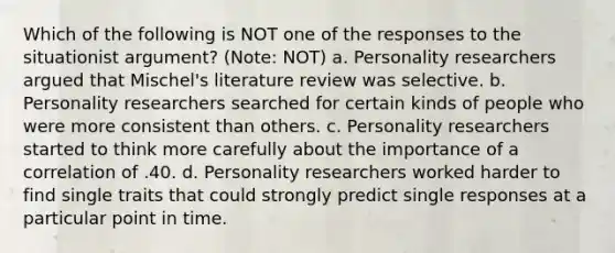 Which of the following is NOT one of the responses to the situationist argument? (Note: NOT) a. Personality researchers argued that Mischel's literature review was selective. b. Personality researchers searched for certain kinds of people who were more consistent than others. c. Personality researchers started to think more carefully about the importance of a correlation of .40. d. Personality researchers worked harder to find single traits that could strongly predict single responses at a particular point in time.