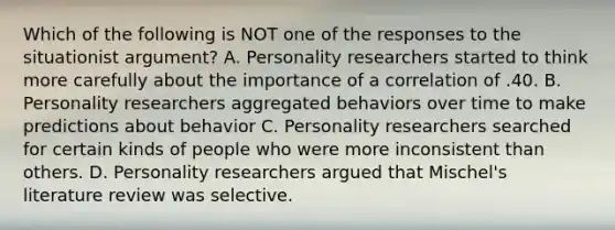 Which of the following is NOT one of the responses to the situationist argument? A. Personality researchers started to think more carefully about the importance of a correlation of .40. B. Personality researchers aggregated behaviors over time to make predictions about behavior C. Personality researchers searched for certain kinds of people who were more inconsistent than others. D. Personality researchers argued that Mischel's literature review was selective.