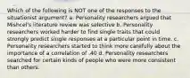 Which of the following is NOT one of the responses to the situationist argument? a. Personality researchers argued that Mishcel's literature review was selective b. Personality researchers worked harder to find single traits that could strongly predict single responses at a particular point in time. c. Personality researchers started to think more carefully about the importance of a correlation of .40 d. Personality researchers searched for certain kinds of people who were more consistent than others.