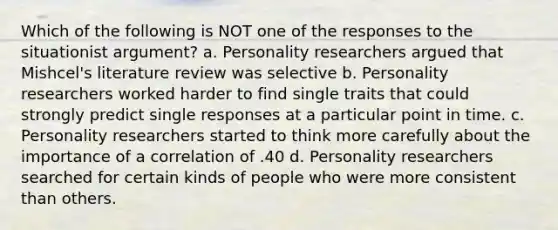 Which of the following is NOT one of the responses to the situationist argument? a. Personality researchers argued that Mishcel's literature review was selective b. Personality researchers worked harder to find single traits that could strongly predict single responses at a particular point in time. c. Personality researchers started to think more carefully about the importance of a correlation of .40 d. Personality researchers searched for certain kinds of people who were more consistent than others.