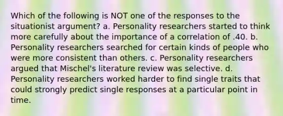 Which of the following is NOT one of the responses to the situationist argument? a. Personality researchers started to think more carefully about the importance of a correlation of .40. b. Personality researchers searched for certain kinds of people who were more consistent than others. c. Personality researchers argued that Mischel's literature review was selective. d. Personality researchers worked harder to find single traits that could strongly predict single responses at a particular point in time.