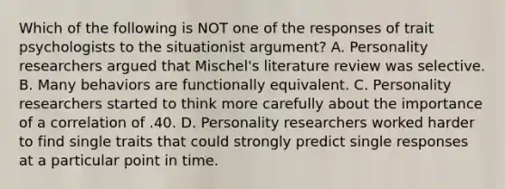 Which of the following is NOT one of the responses of trait psychologists to the situationist argument? A. Personality researchers argued that Mischel's literature review was selective. B. Many behaviors are functionally equivalent. C. Personality researchers started to think more carefully about the importance of a correlation of .40. D. Personality researchers worked harder to find single traits that could strongly predict single responses at a particular point in time.