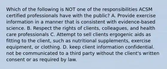 Which of the following is NOT one of the responsibilities ACSM certified professionals have with the public? A. Provide exercise information in a manner that is consistent with evidence-based science. B. Respect the rights of clients, colleagues, and health care professionals C. Attempt to sell clients ergogenic aids as fitting to the client, such as nutritional supplements, exercise equipment, or clothing. D. keep client information confidential. not be communicated to a third party without the client's written consent or as required by law.