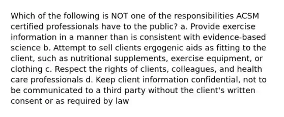 Which of the following is NOT one of the responsibilities ACSM certified professionals have to the public? a. Provide exercise information in a manner than is consistent with evidence-based science b. Attempt to sell clients ergogenic aids as fitting to the client, such as nutritional supplements, exercise equipment, or clothing c. Respect the rights of clients, colleagues, and health care professionals d. Keep client information confidential, not to be communicated to a third party without the client's written consent or as required by law