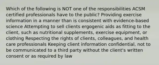 Which of the following is NOT one of the responsibilities ACSM certified professionals have to the public? Providing exercise information in a manner than is consistent with evidence-based science Attempting to sell clients ergogenic aids as fitting to the client, such as nutritional supplements, exercise equipment, or clothing Respecting the rights of clients, colleagues, and health care professionals Keeping client information confidential, not to be communicated to a third party without the client's written consent or as required by law