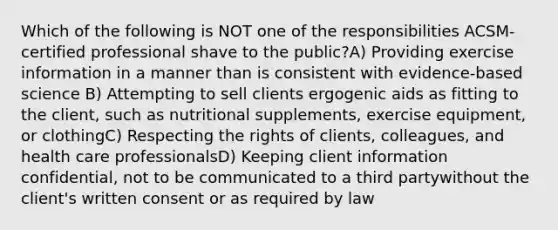 Which of the following is NOT one of the responsibilities ACSM-certified professional shave to the public?A) Providing exercise information in a manner than is consistent with evidence-based science B) Attempting to sell clients ergogenic aids as fitting to the client, such as nutritional supplements, exercise equipment, or clothingC) Respecting the rights of clients, colleagues, and health care professionalsD) Keeping client information confidential, not to be communicated to a third partywithout the client's written consent or as required by law