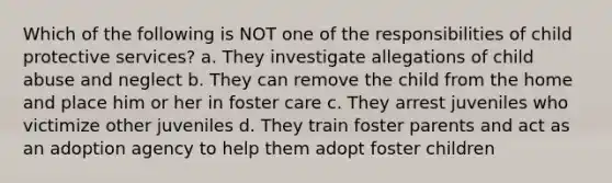 Which of the following is NOT one of the responsibilities of child protective services? a. They investigate allegations of child abuse and neglect b. They can remove the child from the home and place him or her in foster care c. They arrest juveniles who victimize other juveniles d. They train foster parents and act as an adoption agency to help them adopt foster children