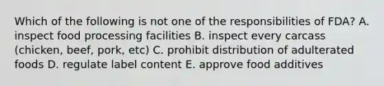 Which of the following is not one of the responsibilities of FDA? A. inspect food processing facilities B. inspect every carcass (chicken, beef, pork, etc) C. prohibit distribution of adulterated foods D. regulate label content E. approve food additives