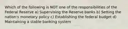 Which of the following is NOT one of the responsibilities of the Federal Reserve a) Supervising the Reserve banks b) Setting the nation's monetary policy c) Establishing the federal budget d) Maintaining a stable banking system