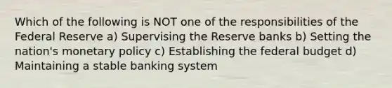 Which of the following is NOT one of the responsibilities of the Federal Reserve a) Supervising the Reserve banks b) Setting the nation's monetary policy c) Establishing the federal budget d) Maintaining a stable banking system