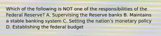 Which of the following is NOT one of the responsibilities of the Federal Reserve? A. Supervising the Reserve banks B. Maintains a stable banking system C. Setting the nation's monetary policy D. Establishing the federal budget