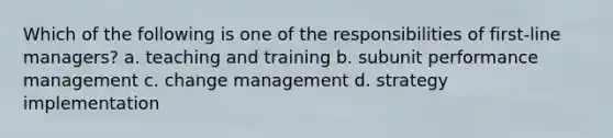 Which of the following is one of the responsibilities of first-line managers? a. teaching and training b. subunit performance management c. change management d. strategy implementation