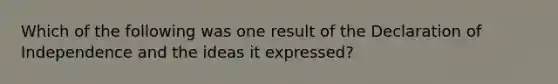 Which of the following was one result of the Declaration of Independence and the ideas it expressed?