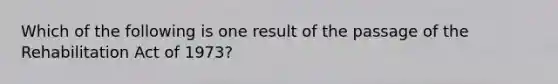 Which of the following is one result of the passage of the Rehabilitation Act of 1973?