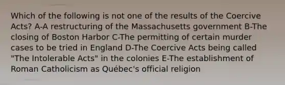 Which of the following is not one of the results of the Coercive Acts? A-A restructuring of the Massachusetts government B-The closing of Boston Harbor C-The permitting of certain murder cases to be tried in England D-The Coercive Acts being called "The Intolerable Acts" in the colonies E-The establishment of Roman Catholicism as Québec's official religion