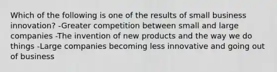 Which of the following is one of the results of small business innovation? -Greater competition between small and large companies -The invention of new products and the way we do things -Large companies becoming less innovative and going out of business