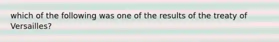 which of the following was one of the results of the treaty of Versailles?