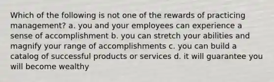 Which of the following is not one of the rewards of practicing management? a. you and your employees can experience a sense of accomplishment b. you can stretch your abilities and magnify your range of accomplishments c. you can build a catalog of successful products or services d. it will guarantee you will become wealthy