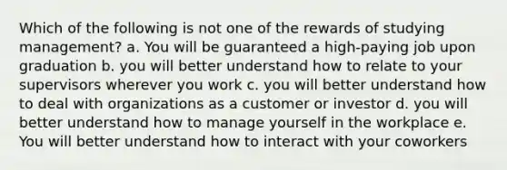 Which of the following is not one of the rewards of studying management? a. You will be guaranteed a high-paying job upon graduation b. you will better understand how to relate to your supervisors wherever you work c. you will better understand how to deal with organizations as a customer or investor d. you will better understand how to manage yourself in the workplace e. You will better understand how to interact with your coworkers