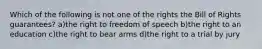 Which of the following is not one of the rights the Bill of Rights guarantees? a)the right to freedom of speech b)the right to an education c)the right to bear arms d)the right to a trial by jury