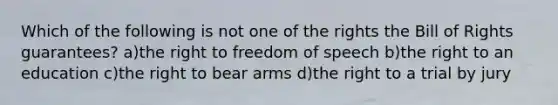 Which of the following is not one of the rights the Bill of Rights guarantees? a)the right to freedom of speech b)the right to an education c)the right to bear arms d)the right to a trial by jury