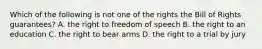 Which of the following is not one of the rights the Bill of Rights guarantees? A. the right to freedom of speech B. the right to an education C. the right to bear arms D. the right to a trial by jury