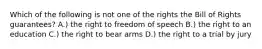 Which of the following is not one of the rights the Bill of Rights guarantees? A.) the right to freedom of speech B.) the right to an education C.) the right to bear arms D.) the right to a trial by jury