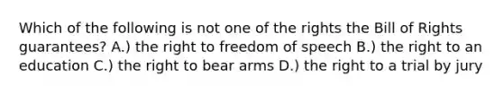 Which of the following is not one of the rights the Bill of Rights guarantees? A.) the right to freedom of speech B.) the right to an education C.) the right to bear arms D.) the right to a trial by jury